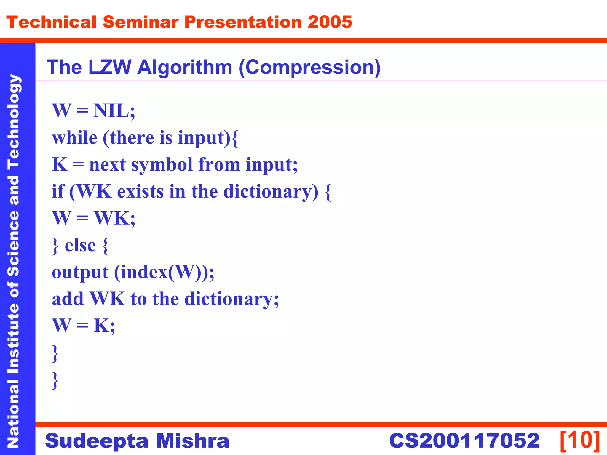 NationalInstituteofScienceandTechnology
[10]
Technical Seminar Presentation 2005
Sudeepta Mishra
NationalInstituteofScienceandTechnology
Sudeepta Mishra CS200117052
The LZW Algorithm (Compression)
W = NIL;
while (there is input){
K = next symbol from input;
if (WK exists in the dictionary) {
W = WK;
} else {
output (index(W));
add WK to the dictionary;
W = K;
}
}
 