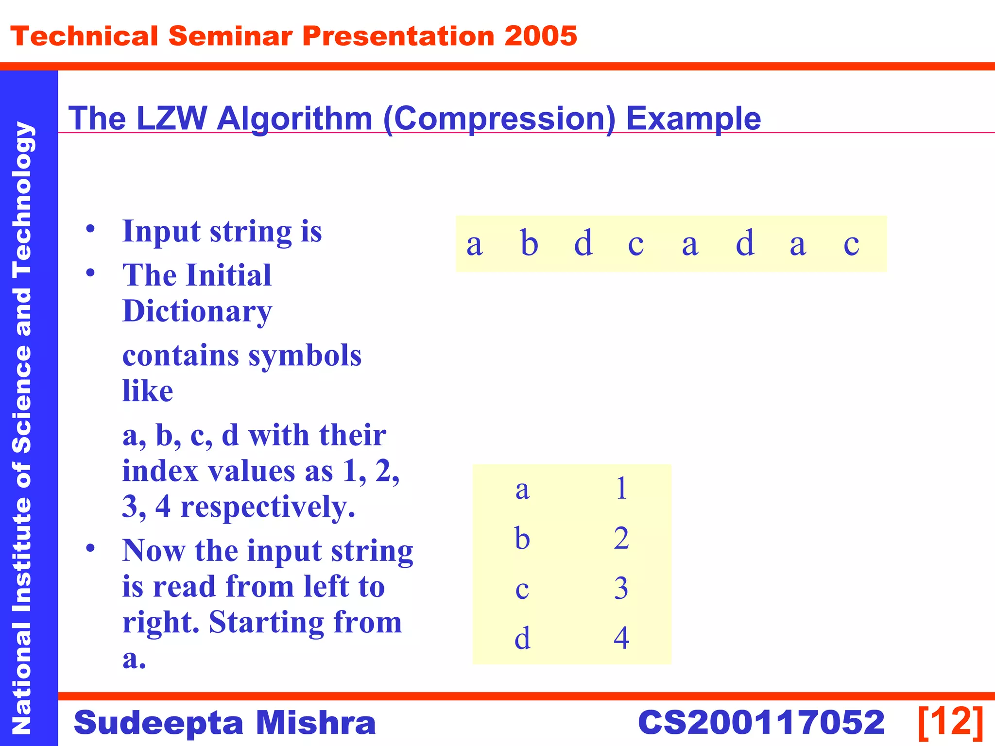 NationalInstituteofScienceandTechnology
[12]
Technical Seminar Presentation 2005
Sudeepta Mishra
NationalInstituteofScienceandTechnology
Sudeepta Mishra CS200117052
The LZW Algorithm (Compression) Example
• Input string is
• The Initial
Dictionary
contains symbols
like
a, b, c, d with their
index values as 1, 2,
3, 4 respectively.
• Now the input string
is read from left to
right. Starting from
a.
a b d c a d a c
a 1
b 2
c 3
d 4
 