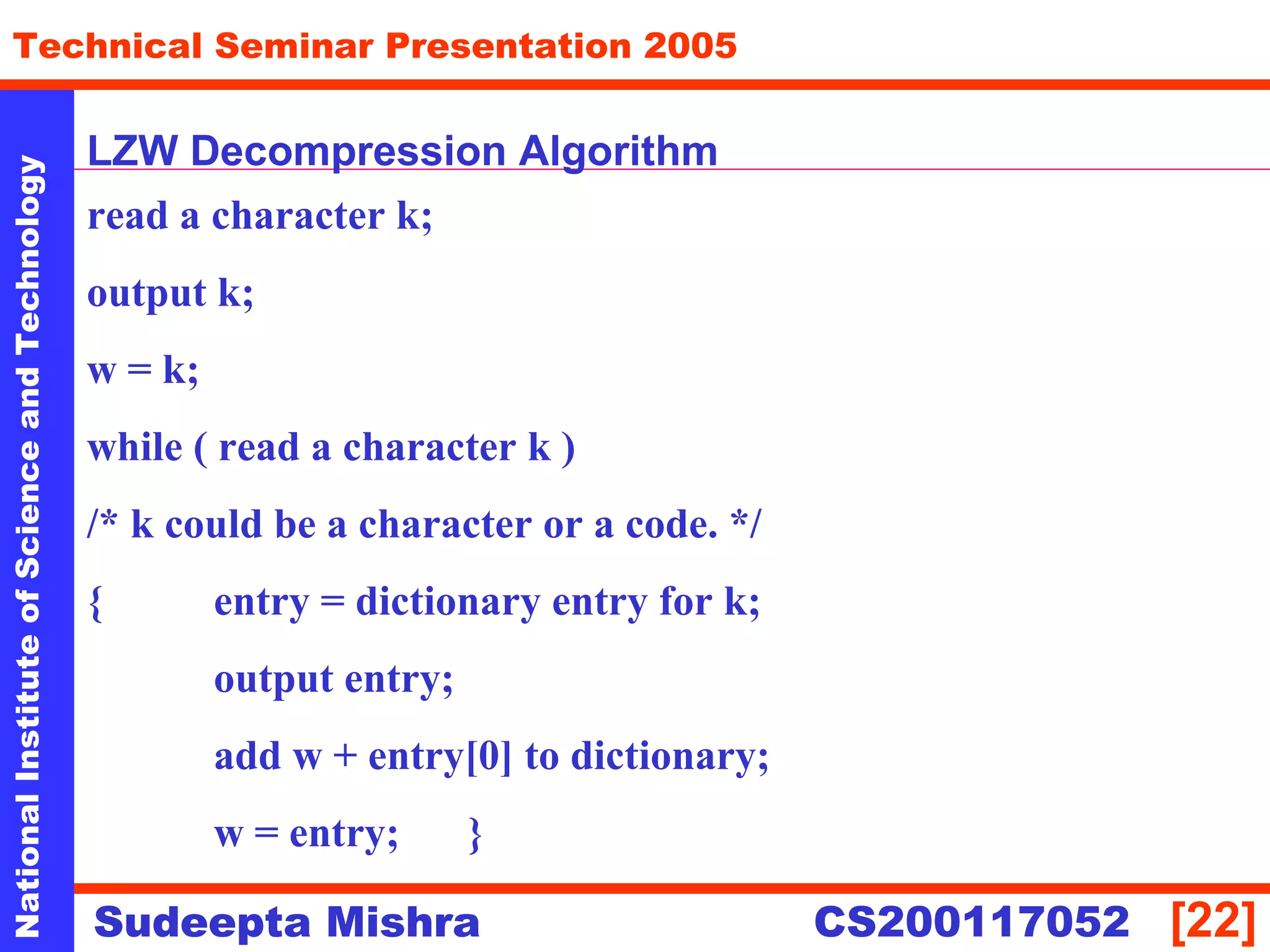 NationalInstituteofScienceandTechnology
[22]
Technical Seminar Presentation 2005
Sudeepta Mishra
NationalInstituteofScienceandTechnology
Sudeepta Mishra CS200117052
LZW Decompression Algorithm
read a character k;
output k;
w = k;
while ( read a character k )
/* k could be a character or a code. */
{ entry = dictionary entry for k;
output entry;
add w + entry[0] to dictionary;
w = entry; }
 