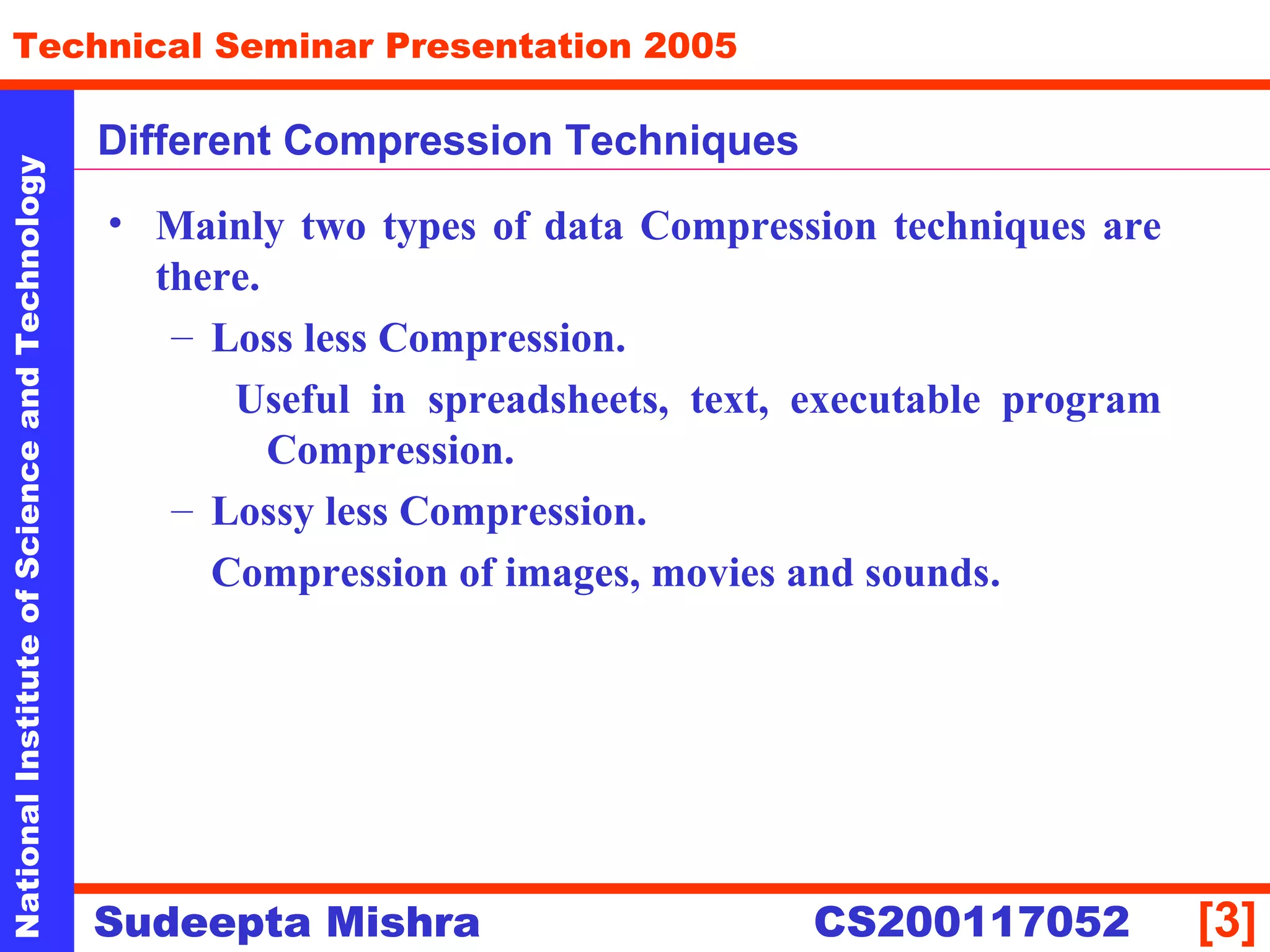 NationalInstituteofScienceandTechnology
[3]
Technical Seminar Presentation 2005
Sudeepta Mishra
NationalInstituteofScienceandTechnology
Sudeepta Mishra CS200117052
Different Compression Techniques
• Mainly two types of data Compression techniques are
there.
– Loss less Compression.
Useful in spreadsheets, text, executable program
Compression.
– Lossy less Compression.
Compression of images, movies and sounds.
 