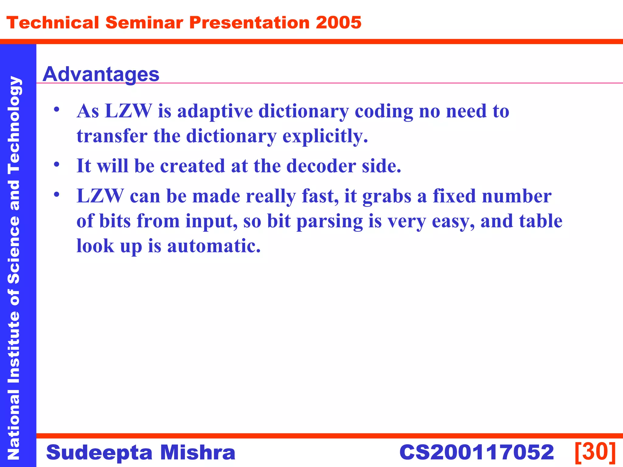 NationalInstituteofScienceandTechnology
[30]
Technical Seminar Presentation 2005
Sudeepta Mishra
NationalInstituteofScienceandTechnology
Sudeepta Mishra CS200117052
Advantages
• As LZW is adaptive dictionary coding no need to
transfer the dictionary explicitly.
• It will be created at the decoder side.
• LZW can be made really fast, it grabs a fixed number
of bits from input, so bit parsing is very easy, and table
look up is automatic.
 