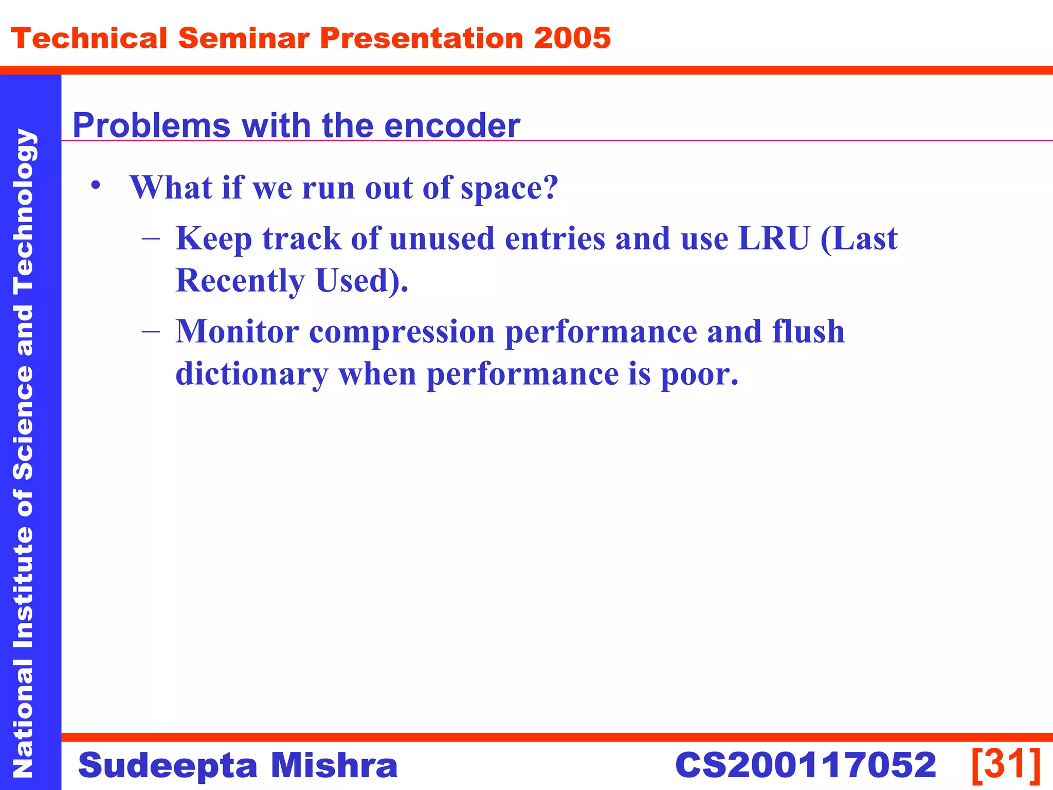NationalInstituteofScienceandTechnology
[31]
Technical Seminar Presentation 2005
Sudeepta Mishra
NationalInstituteofScienceandTechnology
Sudeepta Mishra CS200117052
Problems with the encoder
• What if we run out of space?
– Keep track of unused entries and use LRU (Last
Recently Used).
– Monitor compression performance and flush
dictionary when performance is poor.
 