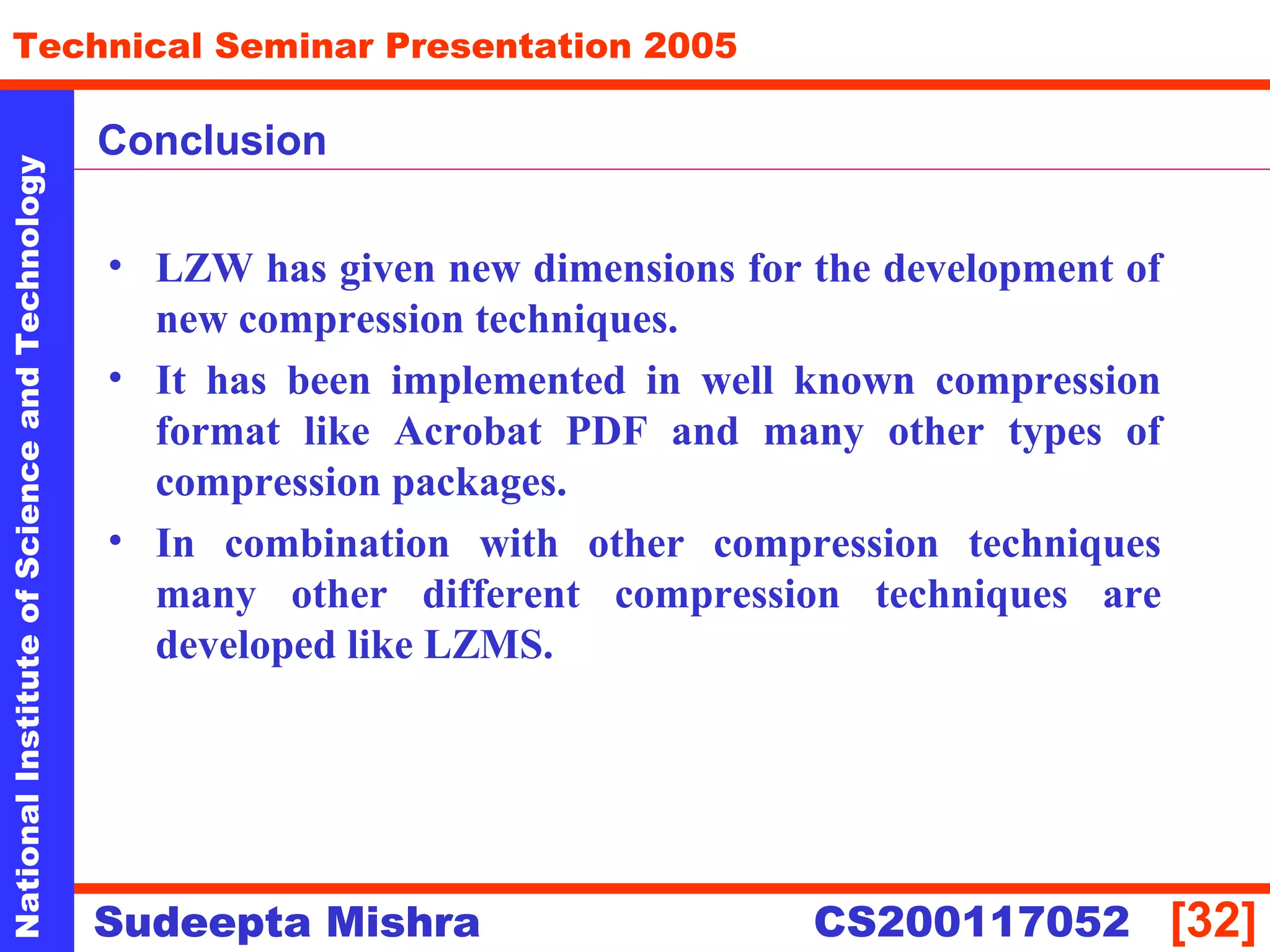 NationalInstituteofScienceandTechnology
[32]
Technical Seminar Presentation 2005
Sudeepta Mishra
NationalInstituteofScienceandTechnology
Sudeepta Mishra CS200117052
Conclusion
• LZW has given new dimensions for the development of
new compression techniques.
• It has been implemented in well known compression
format like Acrobat PDF and many other types of
compression packages.
• In combination with other compression techniques
many other different compression techniques are
developed like LZMS.
 