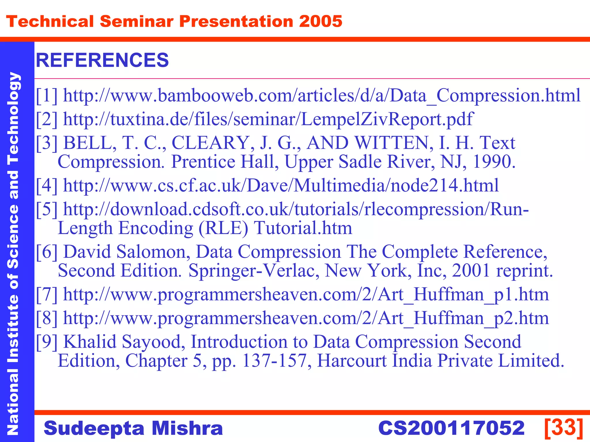 NationalInstituteofScienceandTechnology
[33]
Technical Seminar Presentation 2005
Sudeepta Mishra
NationalInstituteofScienceandTechnology
Sudeepta Mishra CS200117052
REFERENCES
[1] http://www.bambooweb.com/articles/d/a/Data_Compression.html
[2] http://tuxtina.de/files/seminar/LempelZivReport.pdf
[3] BELL, T. C., CLEARY, J. G., AND WITTEN, I. H. Text
Compression. Prentice Hall, Upper Sadle River, NJ, 1990.
[4] http://www.cs.cf.ac.uk/Dave/Multimedia/node214.html
[5] http://download.cdsoft.co.uk/tutorials/rlecompression/Run-
Length Encoding (RLE) Tutorial.htm
[6] David Salomon, Data Compression The Complete Reference,
Second Edition. Springer-Verlac, New York, Inc, 2001 reprint.
[7] http://www.programmersheaven.com/2/Art_Huffman_p1.htm
[8] http://www.programmersheaven.com/2/Art_Huffman_p2.htm
[9] Khalid Sayood, Introduction to Data Compression Second
Edition, Chapter 5, pp. 137-157, Harcourt India Private Limited.
 