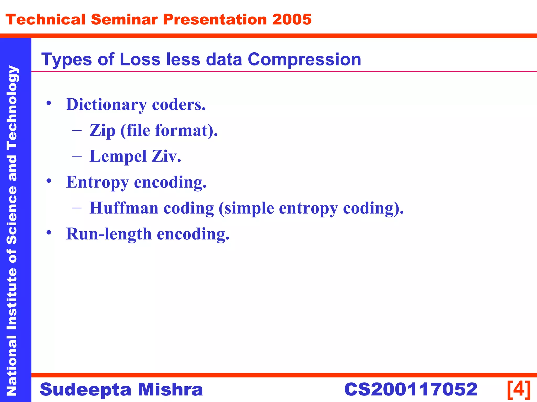 NationalInstituteofScienceandTechnology
[4]
Technical Seminar Presentation 2005
Sudeepta Mishra
NationalInstituteofScienceandTechnology
Sudeepta Mishra CS200117052
Types of Loss less data Compression
• Dictionary coders.
– Zip (file format).
– Lempel Ziv.
• Entropy encoding.
– Huffman coding (simple entropy coding).
• Run-length encoding.
 