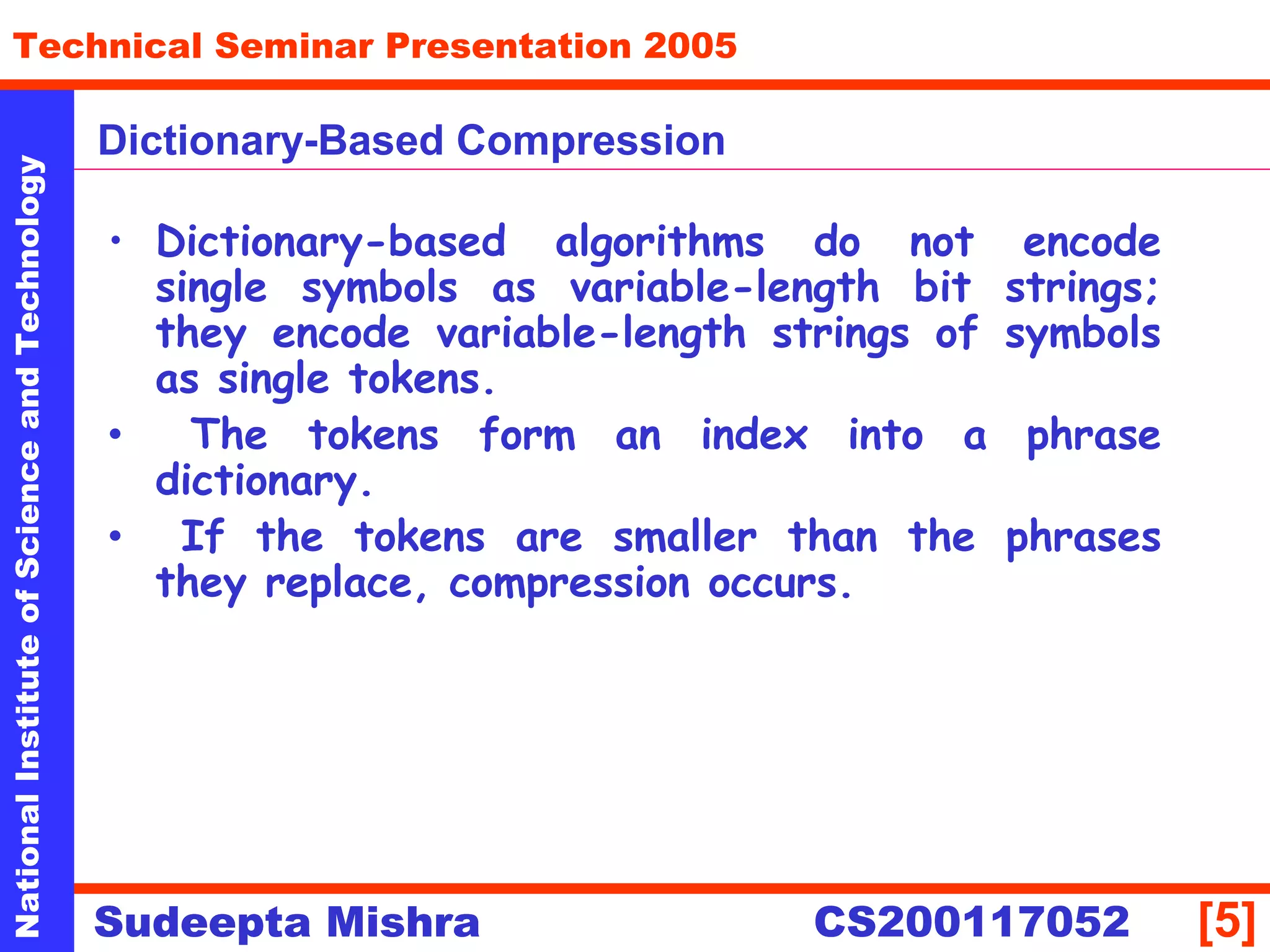 NationalInstituteofScienceandTechnology
[5]
Technical Seminar Presentation 2005
Sudeepta Mishra
NationalInstituteofScienceandTechnology
Sudeepta Mishra CS200117052
Dictionary-Based Compression
• Dictionary-based algorithms do not encode
single symbols as variable-length bit strings;
they encode variable-length strings of symbols
as single tokens.
• The tokens form an index into a phrase
dictionary.
• If the tokens are smaller than the phrases
they replace, compression occurs.
 