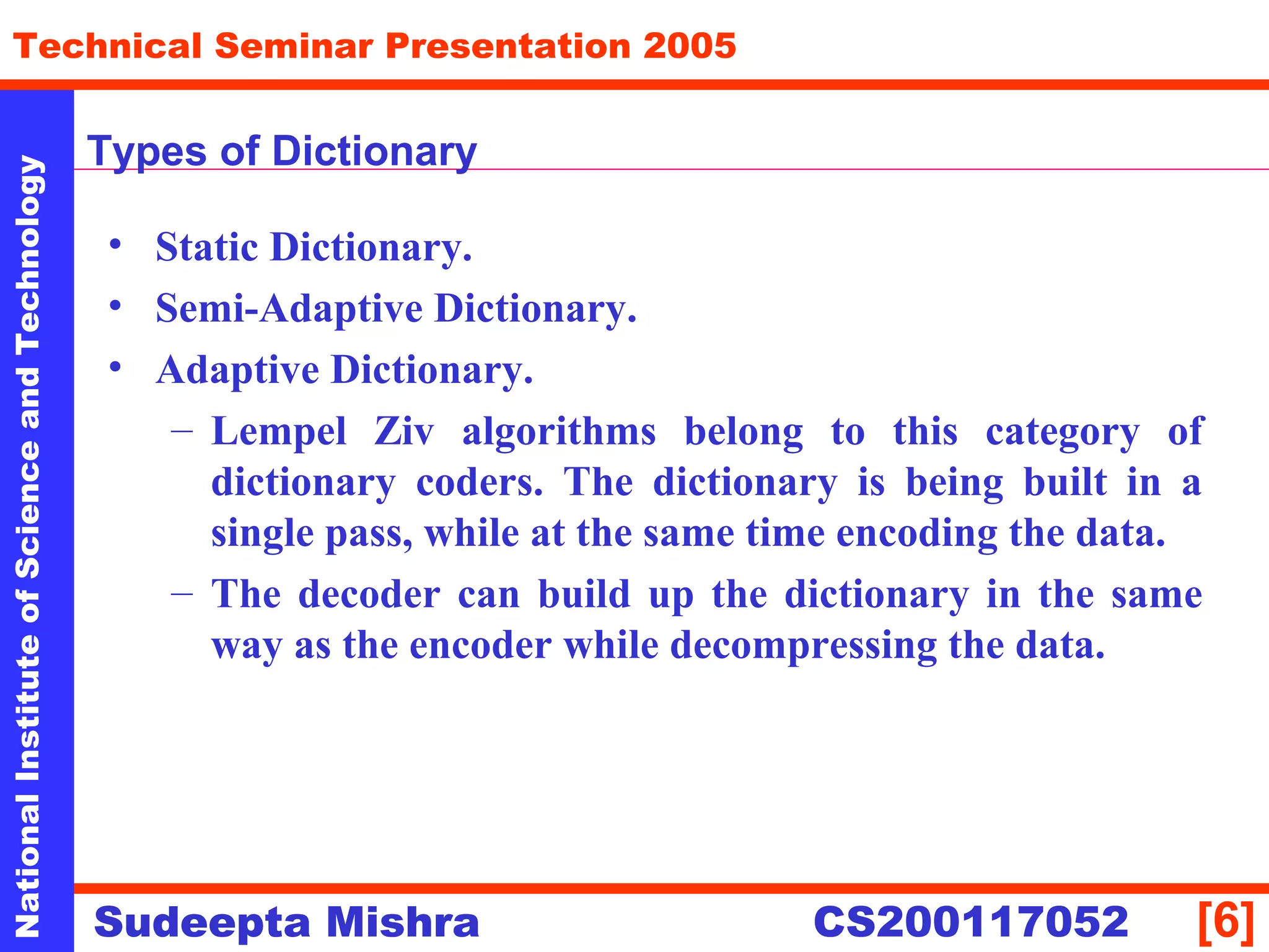 NationalInstituteofScienceandTechnology
[6]
Technical Seminar Presentation 2005
Sudeepta Mishra
NationalInstituteofScienceandTechnology
Sudeepta Mishra CS200117052
Types of Dictionary
• Static Dictionary.
• Semi-Adaptive Dictionary.
• Adaptive Dictionary.
– Lempel Ziv algorithms belong to this category of
dictionary coders. The dictionary is being built in a
single pass, while at the same time encoding the data.
– The decoder can build up the dictionary in the same
way as the encoder while decompressing the data.
 