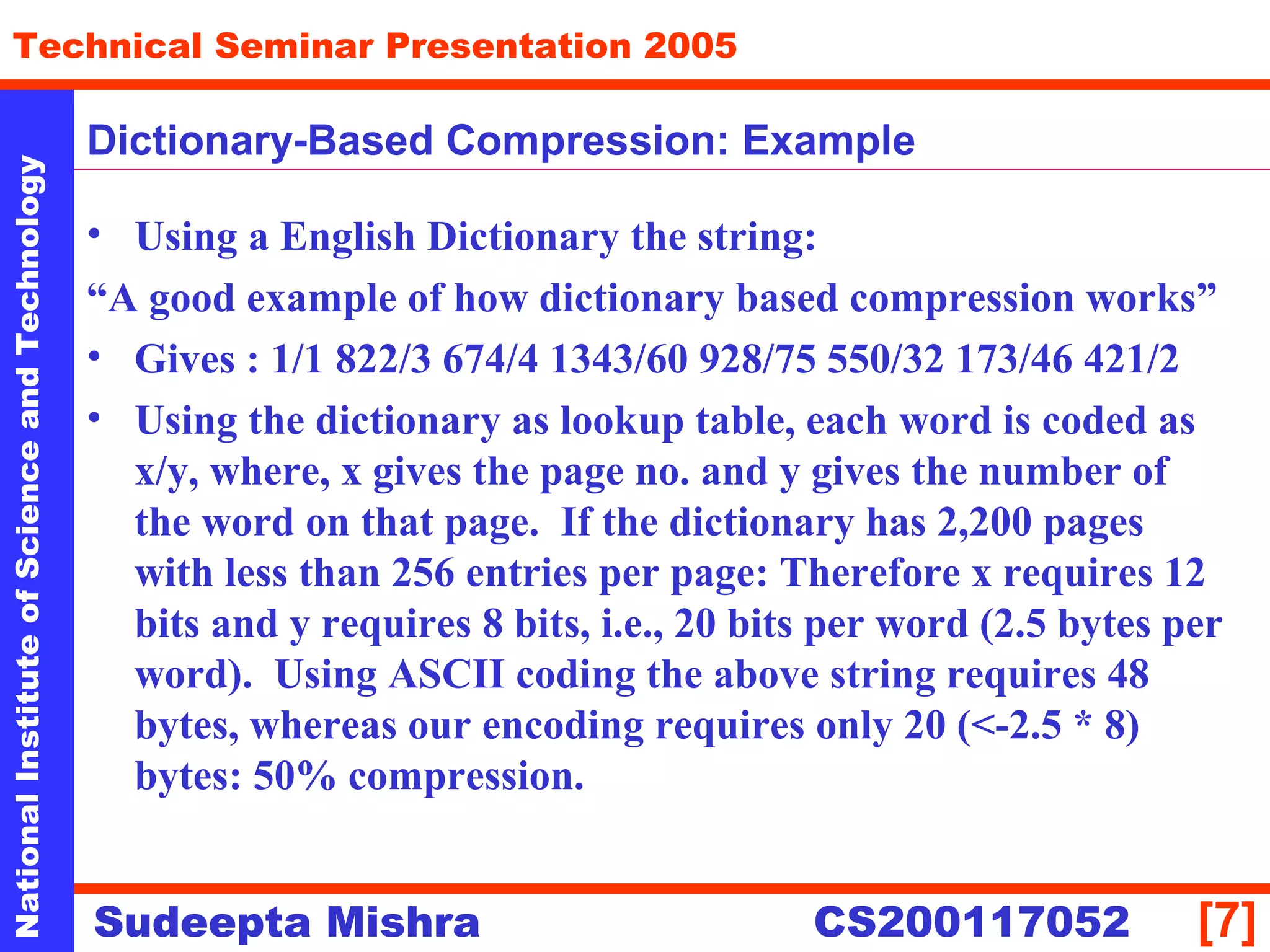NationalInstituteofScienceandTechnology
[7]
Technical Seminar Presentation 2005
Sudeepta Mishra
NationalInstituteofScienceandTechnology
Sudeepta Mishra CS200117052
• Using a English Dictionary the string:
“A good example of how dictionary based compression works”
• Gives : 1/1 822/3 674/4 1343/60 928/75 550/32 173/46 421/2
• Using the dictionary as lookup table, each word is coded as
x/y, where, x gives the page no. and y gives the number of
the word on that page. If the dictionary has 2,200 pages
with less than 256 entries per page: Therefore x requires 12
bits and y requires 8 bits, i.e., 20 bits per word (2.5 bytes per
word). Using ASCII coding the above string requires 48
bytes, whereas our encoding requires only 20 (<-2.5 * 8)
bytes: 50% compression.
Dictionary-Based Compression: Example
 