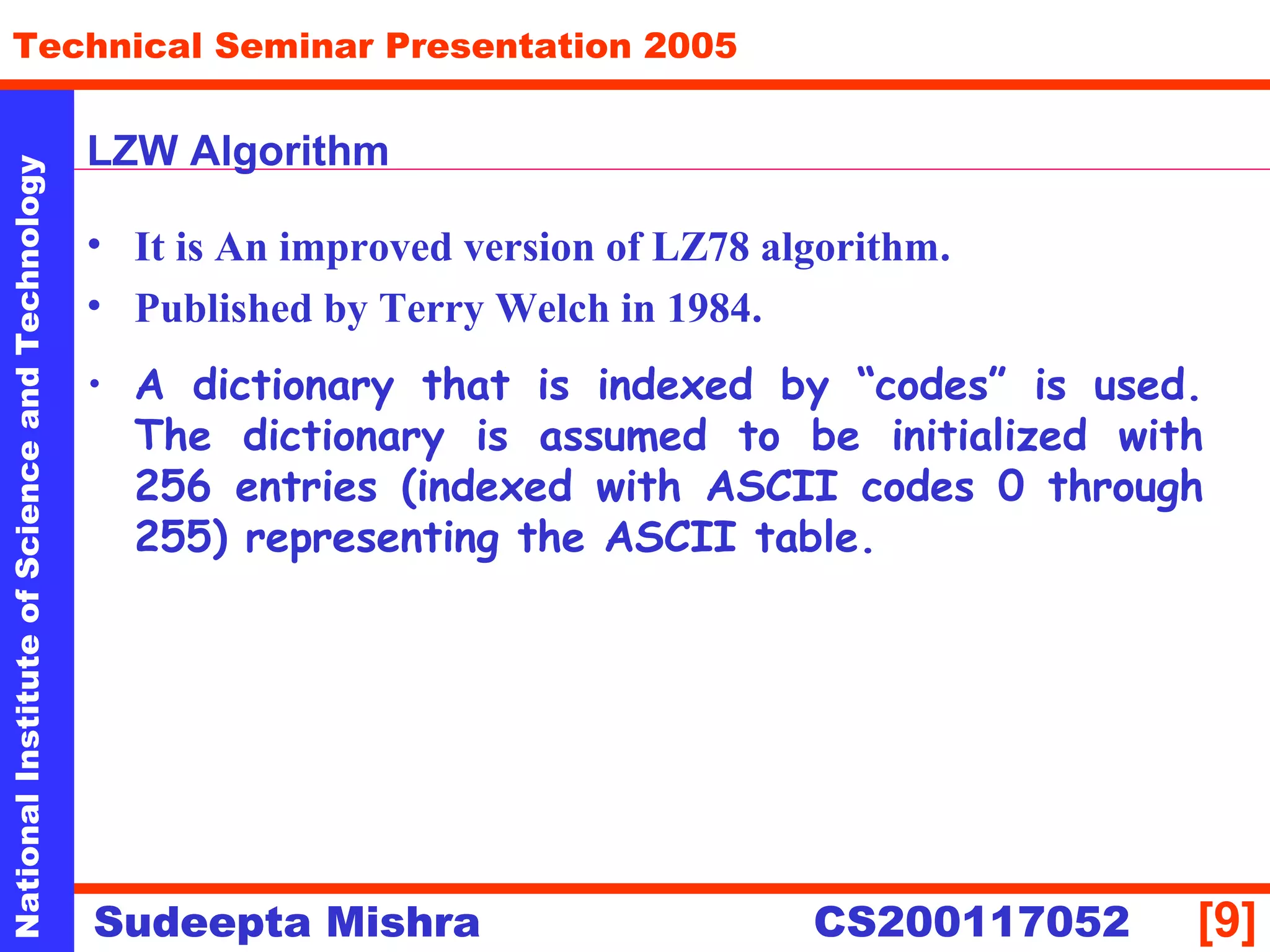 NationalInstituteofScienceandTechnology
[9]
Technical Seminar Presentation 2005
Sudeepta Mishra
NationalInstituteofScienceandTechnology
Sudeepta Mishra CS200117052
LZW Algorithm
• It is An improved version of LZ78 algorithm.
• Published by Terry Welch in 1984.
• A dictionary that is indexed by “codes” is used.
The dictionary is assumed to be initialized with
256 entries (indexed with ASCII codes 0 through
255) representing the ASCII table.
 