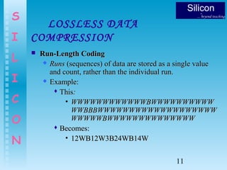 11
S
I
L
I
C
O
N
LOSSLESS DATA
COMPRESSION
 Run-Length CodingRun-Length Coding
 RunsRuns (sequences) of data are stored as a single value(sequences) of data are stored as a single value
and count, rather than the individual run.and count, rather than the individual run.
 Example:Example:
 ThisThis::
• WWWWWWWWWWWWBWWWWWWWWWWWWWWWWWWWWWWBWWWWWWWWWW
WWBBBWWWWWWWWWWWWWWWWWWWWWBBBWWWWWWWWWWWWWWWWWWW
WWWWWBWWWWWWWWWWWWWWWWWWWBWWWWWWWWWWWWWW
 Becomes:Becomes:
• 12WB12W3B24WB14W12WB12W3B24WB14W
 
