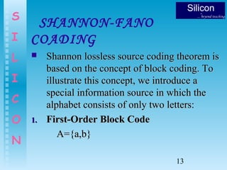 13
S
I
L
I
C
O
N
SHANNON-FANO
COADING
 Shannon lossless source coding theorem isShannon lossless source coding theorem is
based on the concept of block coding. Tobased on the concept of block coding. To
illustrate this concept, we introduce aillustrate this concept, we introduce a
special information source in which thespecial information source in which the
alphabet consists of only two letters:alphabet consists of only two letters:
1.1. First-Order Block CodeFirst-Order Block Code
A={a,b}A={a,b}
 