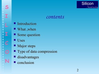 2
S
I
L
I
C
O
N
contents
 IntroductionIntroduction
 What ,whenWhat ,when
 Some questionSome question
 UsesUses
 Major stepsMajor steps
 Type of data compressionType of data compression
 disadvantagesdisadvantages
 conclusionconclusion
 