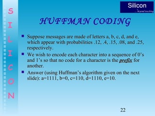 22
S
I
L
I
C
O
N
HUFFMAN CODING
 Suppose messages are made of letters a, b, c, d, and e,Suppose messages are made of letters a, b, c, d, and e,
which appear with probabilities .12, .4, .15, .08, and .25,which appear with probabilities .12, .4, .15, .08, and .25,
respectively.respectively.
 We wish to encode each character into a sequence of 0’sWe wish to encode each character into a sequence of 0’s
and 1’s so that no code for a character is theand 1’s so that no code for a character is the prefixprefix forfor
another.another.
 Answer (using Huffman’s algorithm given on the nextAnswer (using Huffman’s algorithm given on the next
slide): a=1111, b=0, c=110, d=1110, e=10.slide): a=1111, b=0, c=110, d=1110, e=10.
 