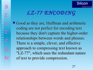 27
S
I
L
I
C
O
N
LZ-77 ENCODING
 Good as they are, Huffman and arithmeticGood as they are, Huffman and arithmetic
coding are not perfect for encoding textcoding are not perfect for encoding text
because they don't capture the higher-orderbecause they don't capture the higher-order
relationships between words and phrases.relationships between words and phrases.
There is a simple, clever, and effectiveThere is a simple, clever, and effective
approach to compressing text known asapproach to compressing text known as
"LZ-77", which uses the redundant nature"LZ-77", which uses the redundant nature
of text to provide compression.of text to provide compression.
 