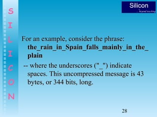 28
S
I
L
I
C
O
N
For an example, consider the phrase:For an example, consider the phrase:
the_rain_in_Spain_falls_mainly_in_the_the_rain_in_Spain_falls_mainly_in_the_
plainplain
-- where the underscores ("_") indicate-- where the underscores ("_") indicate
spaces. This uncompressed message is 43spaces. This uncompressed message is 43
bytes, or 344 bits, long.bytes, or 344 bits, long.
 