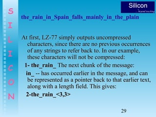 29
S
I
L
I
C
O
N
the_rain_in_Spain_falls_mainly_in_the_plain
At first, LZ-77 simply outputs uncompressedAt first, LZ-77 simply outputs uncompressed
characters, since there are no previous occurrencescharacters, since there are no previous occurrences
of any strings to refer back to. In our example,of any strings to refer back to. In our example,
these characters will not be compressed:these characters will not be compressed:
1- the_rain_1- the_rain_ The next chunk of the message:The next chunk of the message:
in_in_ -- has occurred earlier in the message, and can-- has occurred earlier in the message, and can
be represented as a pointer back to that earlier text,be represented as a pointer back to that earlier text,
along with a length field. This gives:along with a length field. This gives:
2-the_rain_<3,3>2-the_rain_<3,3>
 