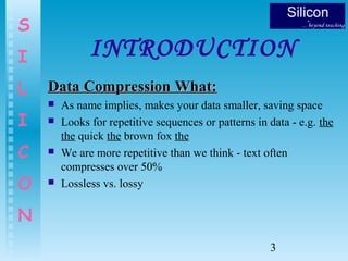 3
S
I
L
I
C
O
N
INTRODUCTION
Data Compression What:Data Compression What:
 As name implies, makes your data smaller, saving space
 Looks for repetitive sequences or patterns in data - e.g. the
the quick the brown fox the
 We are more repetitive than we think - text often
compresses over 50%
 Lossless vs. lossy
 