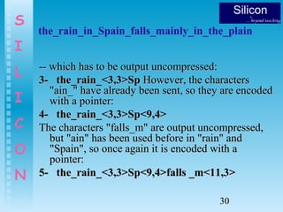 30
S
I
L
I
C
O
N
the_rain_in_Spain_falls_mainly_in_the_plain
-- which has to be output uncompressed:-- which has to be output uncompressed:
3- the_rain_<3,3>Sp3- the_rain_<3,3>Sp However, the charactersHowever, the characters
"ain_" have already been sent, so they are encoded"ain_" have already been sent, so they are encoded
with a pointer:with a pointer:
4- the_rain_<3,3>Sp<9,4>4- the_rain_<3,3>Sp<9,4>
The characters "falls_m" are output uncompressed,The characters "falls_m" are output uncompressed,
but "ain" has been used before in "rain" andbut "ain" has been used before in "rain" and
"Spain", so once again it is encoded with a"Spain", so once again it is encoded with a
pointer:pointer:
5- the_rain_<3,3>Sp<9,4>falls _m<11,3>5- the_rain_<3,3>Sp<9,4>falls _m<11,3>
 