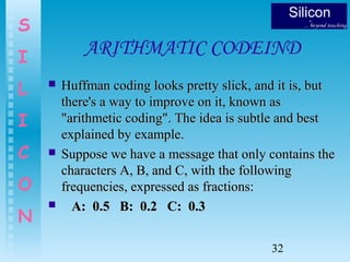 32
S
I
L
I
C
O
N
ARITHMATIC CODEIND
 Huffman coding looks pretty slick, and it is, butHuffman coding looks pretty slick, and it is, but
there's a way to improve on it, known asthere's a way to improve on it, known as
"arithmetic coding". The idea is subtle and best"arithmetic coding". The idea is subtle and best
explained by example.explained by example.
 Suppose we have a message that only contains theSuppose we have a message that only contains the
characters A, B, and C, with the followingcharacters A, B, and C, with the following
frequencies, expressed as fractions:frequencies, expressed as fractions:
 A: 0.5 B: 0.2 C: 0.3A: 0.5 B: 0.2 C: 0.3
 
