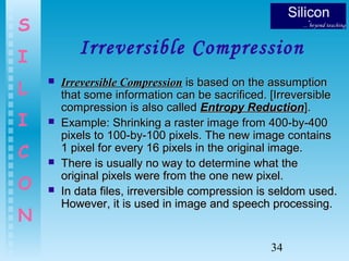 34
S
I
L
I
C
O
N
Irreversible Compression
 Irreversible CompressionIrreversible Compression is based on the assumptionis based on the assumption
that some information can be sacrificed. [Irreversiblethat some information can be sacrificed. [Irreversible
compression is also calledcompression is also called Entropy ReductionEntropy Reduction].].
 Example: Shrinking a raster image from 400-by-400Example: Shrinking a raster image from 400-by-400
pixels to 100-by-100 pixels. The new image containspixels to 100-by-100 pixels. The new image contains
1 pixel for every 16 pixels in the original image.1 pixel for every 16 pixels in the original image.
 There is usually no way to determine what theThere is usually no way to determine what the
original pixels were from the one new pixel.original pixels were from the one new pixel.
 In data files, irreversible compression is seldom used.In data files, irreversible compression is seldom used.
However, it is used in image and speech processing.However, it is used in image and speech processing.
 