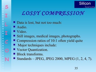 35
S
I
L
I
C
O
N
LOSSY COMPRESSION
 Data is lost, but not too much:Data is lost, but not too much:
 Audio.Audio.
 Video.Video.
 Still images, medical images, photographs.Still images, medical images, photographs.
 Compression ratios of 10:1 often yield quiteCompression ratios of 10:1 often yield quite
 Major techniques include:Major techniques include:
 Vector Quantization.Vector Quantization.
 Block transforms.Block transforms.
 Standards – JPEG, JPEG 2000, MPEG (1, 2, 4, 7).Standards – JPEG, JPEG 2000, MPEG (1, 2, 4, 7).
 