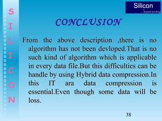38
S
I
L
I
C
O
N
CONCLUSION
From the above description ,there is noFrom the above description ,there is no
algorithm has not been devloped.That is noalgorithm has not been devloped.That is no
such kind of algorithm which is applicablesuch kind of algorithm which is applicable
in every data file.But this difficulties can bein every data file.But this difficulties can be
handle by using Hybrid data compression.Inhandle by using Hybrid data compression.In
this IT ara data compression isthis IT ara data compression is
essential.Even though some data will beessential.Even though some data will be
loss.loss.
 