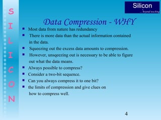 4
S
I
L
I
C
O
N
Data Compression - WHY
 Most data from nature has redundancy
 There is more data than the actual information contained
in the data.
 Squeezing out the excess data amounts to compression.
 However, unsqeezing out is necessary to be able to figure
out what the data means.
 Always possible to compress?
 Consider a two-bit sequence.
 Can you always compress it to one bit?
 the limits of compression and give clues on
how to compress well.
 