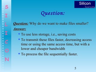 5
S
I
L
I
C
O
N
Question:
Question:Question: Why do we want to make files smaller?Why do we want to make files smaller?
Answer:Answer:
 To use less storage, i.e., saving costsTo use less storage, i.e., saving costs
 To transmit these files faster, decreasing accessTo transmit these files faster, decreasing access
time or using the same access time, but with atime or using the same access time, but with a
lower and cheaper bandwidthlower and cheaper bandwidth
 To process the file sequentially faster.To process the file sequentially faster.
 