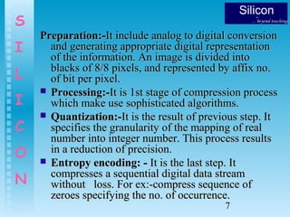7
S
I
L
I
C
O
N
Preparation:-Preparation:-It include analog to digital conversionIt include analog to digital conversion
and generating appropriate digital representationand generating appropriate digital representation
of the information. An image is divided intoof the information. An image is divided into
blacks of 8/8 pixels, and represented by affix no.blacks of 8/8 pixels, and represented by affix no.
of bit per pixel.of bit per pixel.
 Processing:-Processing:-It is 1st stage of compression processIt is 1st stage of compression process
which make use sophisticated algorithms.which make use sophisticated algorithms.
 Quantization:-Quantization:-It is the result of previous step. ItIt is the result of previous step. It
specifies the granularity of the mapping of realspecifies the granularity of the mapping of real
number into integer number. This process resultsnumber into integer number. This process results
in a reduction of precision.in a reduction of precision.
 Entropy encoding: -Entropy encoding: - It is the last step. ItIt is the last step. It
compresses a sequential digital data streamcompresses a sequential digital data stream
without loss. For ex:-compress sequence ofwithout loss. For ex:-compress sequence of
zeroes specifying the no. of occurrence.zeroes specifying the no. of occurrence.
 