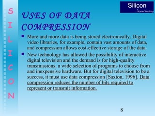 8
S
I
L
I
C
O
N
USES OF DATA
COMPRESSION
 More and more data is being stored electronically. DigitalMore and more data is being stored electronically. Digital
video libraries, for example, contain vast amounts of data,video libraries, for example, contain vast amounts of data,
and compression allows cost-effective storage of the data.and compression allows cost-effective storage of the data.
 New technology has allowed the possibility of interactiveNew technology has allowed the possibility of interactive
digital television and the demand is for high-qualitydigital television and the demand is for high-quality
transmissions, a wide selection of programs to choose fromtransmissions, a wide selection of programs to choose from
and inexpensive hardware. But for digital television to be aand inexpensive hardware. But for digital television to be a
success, it must use data compression [Saxton, 1996].success, it must use data compression [Saxton, 1996]. DataData
compression reduces the number of bits required tocompression reduces the number of bits required to
represent or transmit information.represent or transmit information.
 