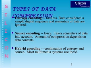 9
S
I
L
I
C
O
N
TYPES OF DATA
COMPRESSION Entropy encodingEntropy encoding -- lossless. Data considered a-- lossless. Data considered a
simple digital sequence and semantics of data aresimple digital sequence and semantics of data are
ignored.ignored.
 Source encodingSource encoding -- lossy. Takes semantics of data-- lossy. Takes semantics of data
into account. Amount of compression depends oninto account. Amount of compression depends on
data contents.data contents.
 Hybrid encodingHybrid encoding -- combination of entropy and-- combination of entropy and
source. Most multimedia systems use these.source. Most multimedia systems use these.
 