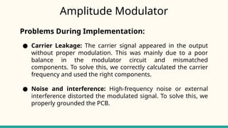 Amplitude Modulator
Problems During Implementation:
● Carrier Leakage: The carrier signal appeared in the output
without proper modulation. This was mainly due to a poor
balance in the modulator circuit and mismatched
components. To solve this, we correctly calculated the carrier
frequency and used the right components.
● Noise and interference: High-frequency noise or external
interference distorted the modulated signal. To solve this, we
properly grounded the PCB.
 