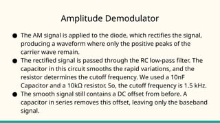 Amplitude Demodulator
● The AM signal is applied to the diode, which rectifies the signal,
producing a waveform where only the positive peaks of the
carrier wave remain.
● The rectified signal is passed through the RC low-pass filter. The
capacitor in this circuit smooths the rapid variations, and the
resistor determines the cutoff frequency. We used a 10nF
Capacitor and a 10kΩ resistor. So, the cutoff frequency is 1.5 kHz.
● The smooth signal still contains a DC offset from before. A
capacitor in series removes this offset, leaving only the baseband
signal.
 