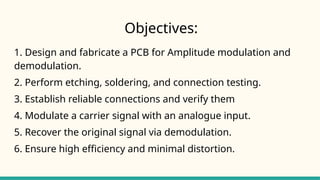 Objectives:
1. Design and fabricate a PCB for Amplitude modulation and
demodulation.
2. Perform etching, soldering, and connection testing.
3. Establish reliable connections and verify them
4. Modulate a carrier signal with an analogue input.
5. Recover the original signal via demodulation.
6. Ensure high efficiency and minimal distortion.
 
