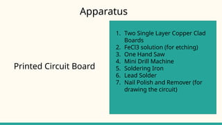Printed Circuit Board
1. Two Single Layer Copper Clad
Boards
2. FeCl3 solution (for etching)
3. One Hand Saw
4. Mini Drill Machine
5. Soldering Iron
6. Lead Solder
7. Nail Polish and Remover (for
drawing the circuit)
Apparatus
 