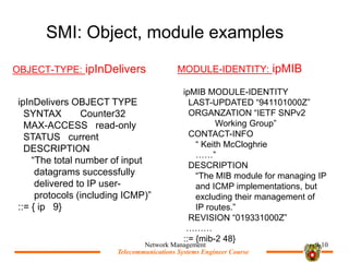 Telecommunications Systems Engineer Course
Telecommunications Systems Engineer Course
SMI: Object, module examples
OBJECT-TYPE: ipInDelivers MODULE-IDENTITY: ipMIB
Network Management 9-10
ipInDelivers OBJECT TYPE
SYNTAX Counter32
MAX-ACCESS read-only
STATUS current
DESCRIPTION
The total number of input
datagrams successfully
delivered to IP user-
protocols (including ICMP)
::= { ip 9}
ipMIB MODULE-IDENTITY
LAST-UPDATED 941101000Z
ORGANZATION IETF SNPv2
Working Group
CONTACT-INFO
 Keith McCloghrie

DESCRIPTION
The MIB module for managing IP
and ICMP implementations, but
excluding their management of
IP routes.
REVISION 019331000Z

::= {mib-2 48}
 