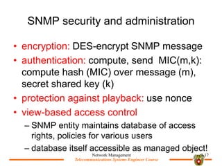 Telecommunications Systems Engineer Course
Telecommunications Systems Engineer Course
SNMP security and administration
? encryption: DES-encrypt SNMP message
? authentication: compute, send MIC(m,k):
compute hash (MIC) over message (m),
secret shared key (k)
? protection against playback: use nonce
? view-based access control
C SNMP entity maintains database of access
rights, policies for various users
C database itself accessible as managed object!
Network Management 9-17
 