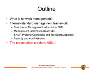 Telecommunications Systems Engineer Course
Telecommunications Systems Engineer Course
Outline
? What is network management?
? Internet-standard management framework
C Structure of Management Information: SMI
C Management Information Base: MIB
C SNMP Protocol Operations and Transport Mappings
C Security and Administration
? The presentation problem: ASN.1
Network Management 9-18
 