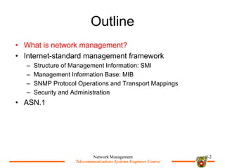 Telecommunications Systems Engineer Course
Telecommunications Systems Engineer Course
Outline
? What is network management?
? Internet-standard management framework
C Structure of Management Information: SMI
C Management Information Base: MIB
C SNMP Protocol Operations and Transport Mappings
C Security and Administration
? ASN.1
Network Management 9-2
 
