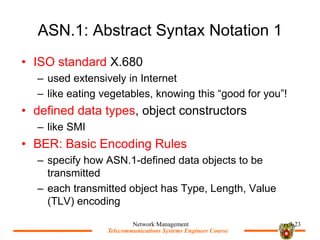 Telecommunications Systems Engineer Course
Telecommunications Systems Engineer Course
ASN.1: Abstract Syntax Notation 1
? ISO standard X.680
C used extensively in Internet
C like eating vegetables, knowing this good for you!
? defined data types, object constructors
C like SMI
? BER: Basic Encoding Rules
C specify how ASN.1-defined data objects to be
transmitted
C each transmitted object has Type, Length, Value
(TLV) encoding
Network Management 9-23
 