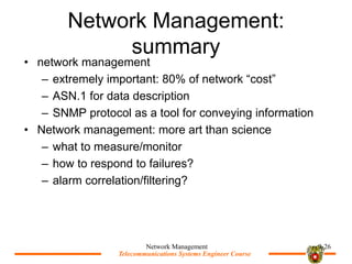 Telecommunications Systems Engineer Course
Telecommunications Systems Engineer Course
Network Management:
summary
? network management
C extremely important: 80% of network cost
C ASN.1 for data description
C SNMP protocol as a tool for conveying information
? Network management: more art than science
C what to measure/monitor
C how to respond to failures?
C alarm correlation/filtering?
Network Management 9-26
 