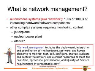 Telecommunications Systems Engineer Course
Telecommunications Systems Engineer Course
What is network management?
? autonomous systems (aka network): 100s or 1000s of
interacting hardware/software components
? other complex systems requiring monitoring, control:
C jet airplane
C nuclear power plant
C others?
Network Management 9-3
"Network management includes the deployment, integration
and coordination of the hardware, software, and human
elements to monitor, test, poll, configure, analyze, evaluate,
and control the network and element resources to meet the
real-time, operational performance, and Quality of Service
requirements at a reasonable cost."
 
