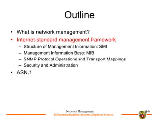 Telecommunications Systems Engineer Course
Telecommunications Systems Engineer Course
Outline
? What is network management?
? Internet-standard management framework
C Structure of Management Information: SMI
C Management Information Base: MIB
C SNMP Protocol Operations and Transport Mappings
C Security and Administration
? ASN.1
Network Management 9-6
 