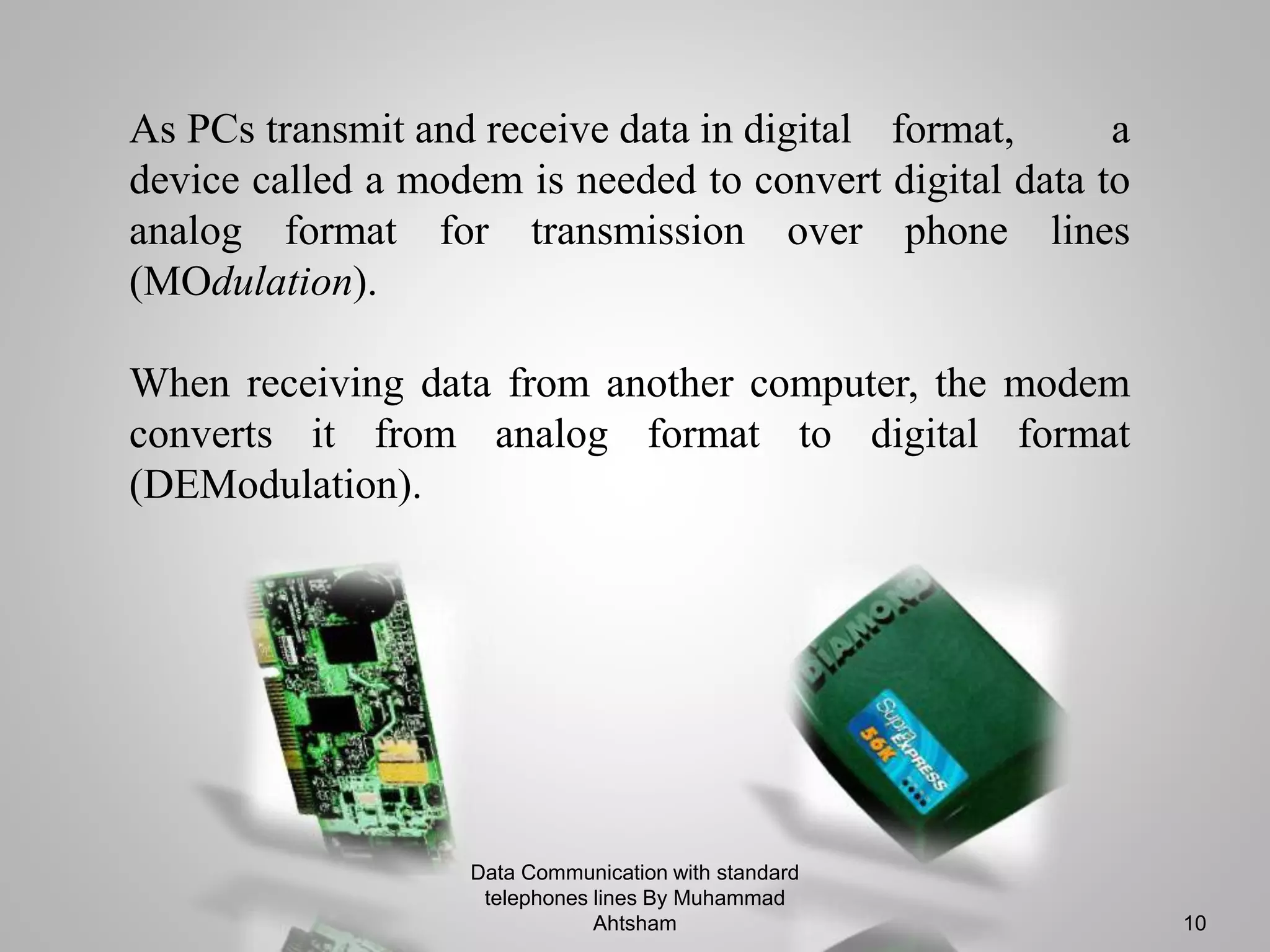 As PCs transmit and receive data in digital format, a
device called a modem is needed to convert digital data to
analog format for transmission over phone lines
(MOdulation).
When receiving data from another computer, the modem
converts it from analog format to digital format
(DEModulation).
Data Communication with standard
telephones lines By Muhammad
Ahtsham 10
 
