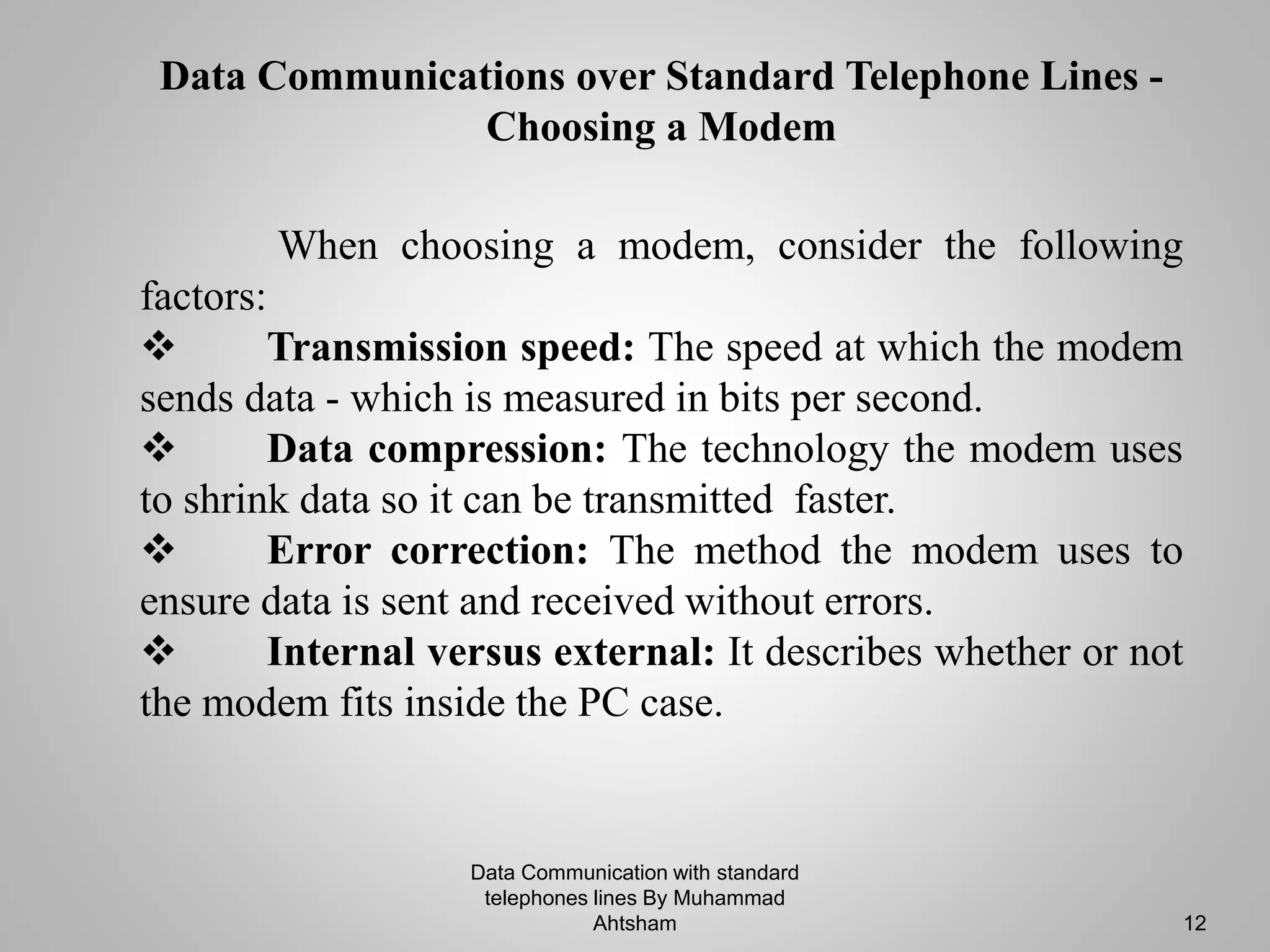 When choosing a modem, consider the following
factors:
 Transmission speed: The speed at which the modem
sends data - which is measured in bits per second.
 Data compression: The technology the modem uses
to shrink data so it can be transmitted faster.
 Error correction: The method the modem uses to
ensure data is sent and received without errors.
 Internal versus external: It describes whether or not
the modem fits inside the PC case.
Data Communications over Standard Telephone Lines -
Choosing a Modem
Data Communication with standard
telephones lines By Muhammad
Ahtsham 12
 