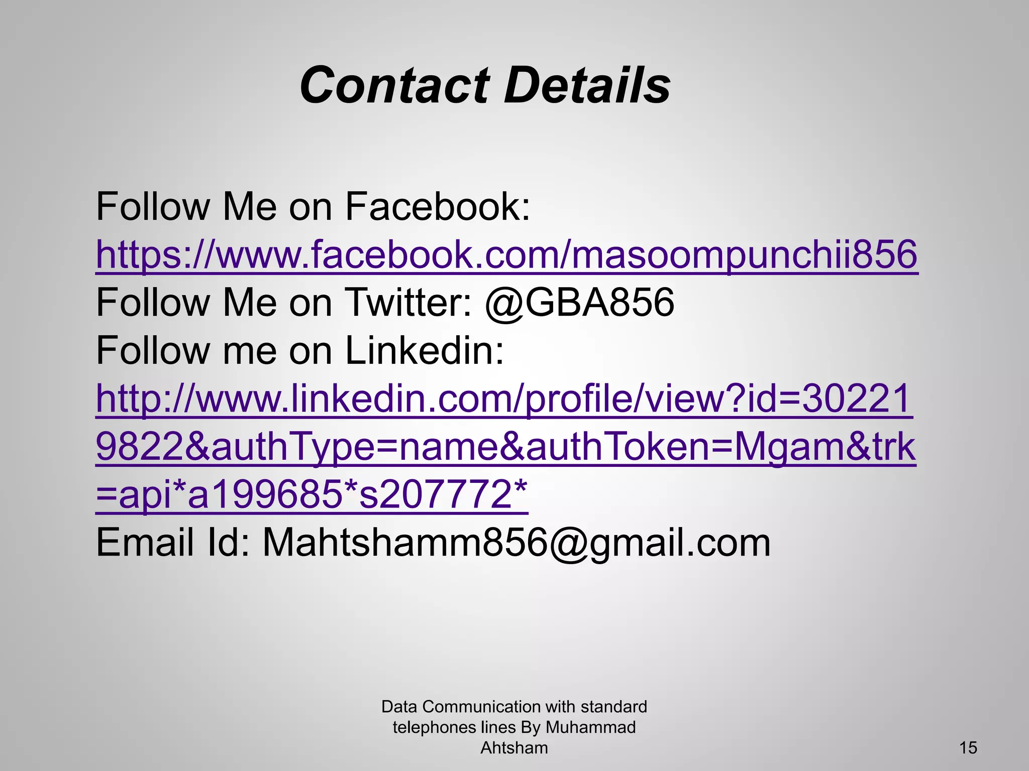 Data Communication with standard
telephones lines By Muhammad
Ahtsham 15
Follow Me on Facebook:
https://www.facebook.com/masoompunchii856
Follow Me on Twitter: @GBA856
Follow me on Linkedin:
http://www.linkedin.com/profile/view?id=30221
9822&authType=name&authToken=Mgam&trk
=api*a199685*s207772*
Email Id: Mahtshamm856@gmail.com
Contact Details
 