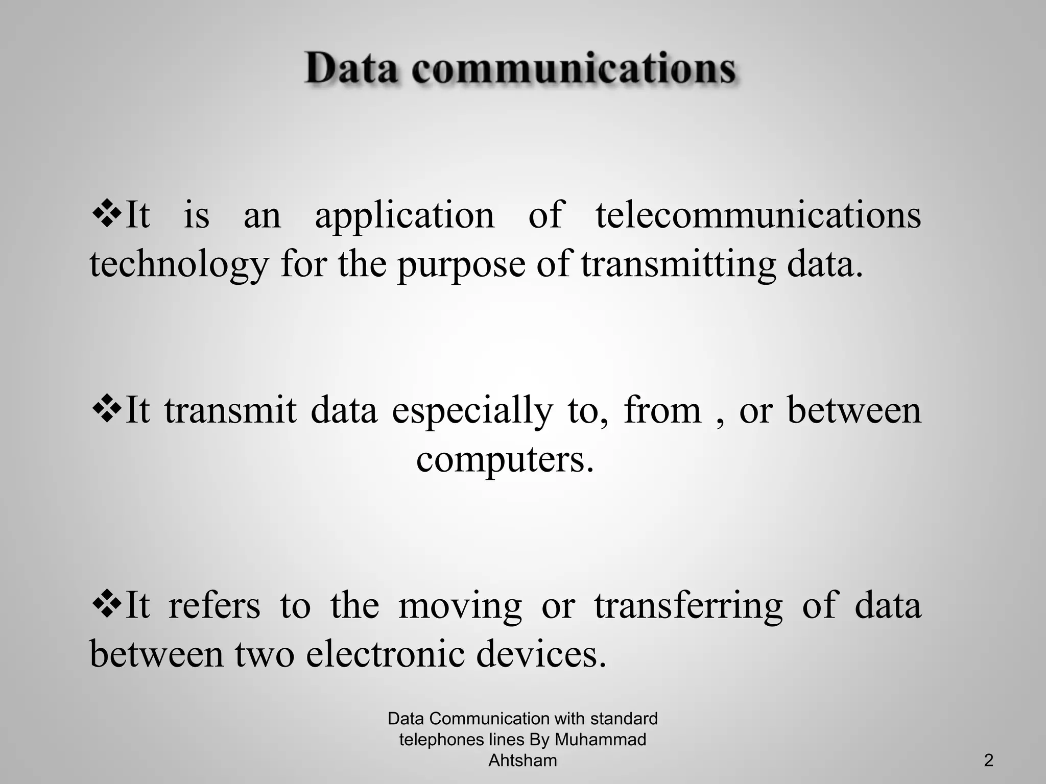 Data Communication with standard
telephones lines By Muhammad
Ahtsham 2
It is an application of telecommunications
technology for the purpose of transmitting data.
It transmit data especially to, from , or between
computers.
It refers to the moving or transferring of data
between two electronic devices.
 