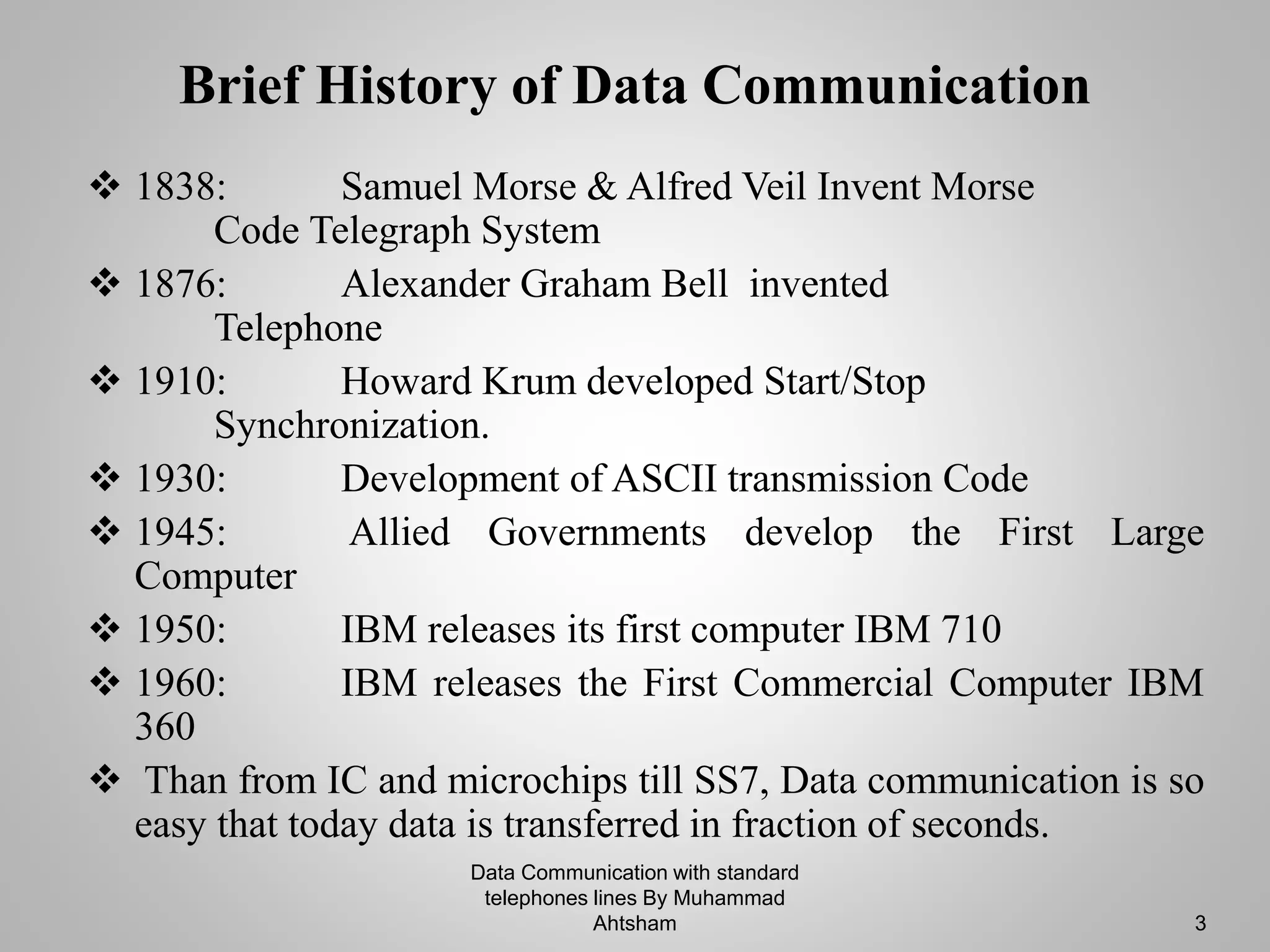 Brief History of Data Communication
 1838: Samuel Morse & Alfred Veil Invent Morse
Code Telegraph System
 1876: Alexander Graham Bell invented
Telephone
 1910: Howard Krum developed Start/Stop
Synchronization.
 1930: Development of ASCII transmission Code
 1945: Allied Governments develop the First Large
Computer
 1950: IBM releases its first computer IBM 710
 1960: IBM releases the First Commercial Computer IBM
360
 Than from IC and microchips till SS7, Data communication is so
easy that today data is transferred in fraction of seconds.
Data Communication with standard
telephones lines By Muhammad
Ahtsham 3
 