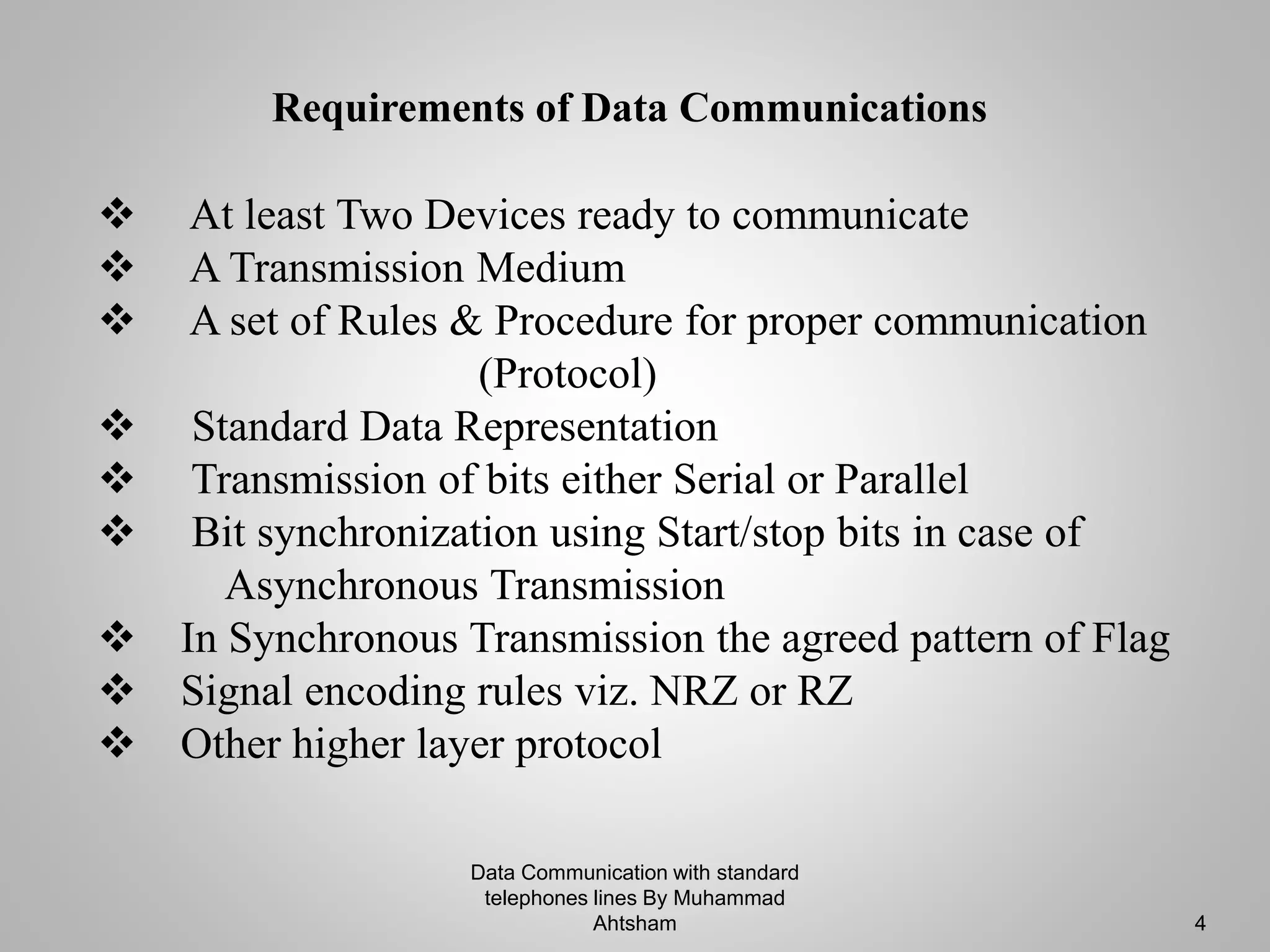Data Communication with standard
telephones lines By Muhammad
Ahtsham 4
 At least Two Devices ready to communicate
 A Transmission Medium
 A set of Rules & Procedure for proper communication
(Protocol)
 Standard Data Representation
 Transmission of bits either Serial or Parallel
 Bit synchronization using Start/stop bits in case of
Asynchronous Transmission
 In Synchronous Transmission the agreed pattern of Flag
 Signal encoding rules viz. NRZ or RZ
 Other higher layer protocol
Requirements of Data Communications
 