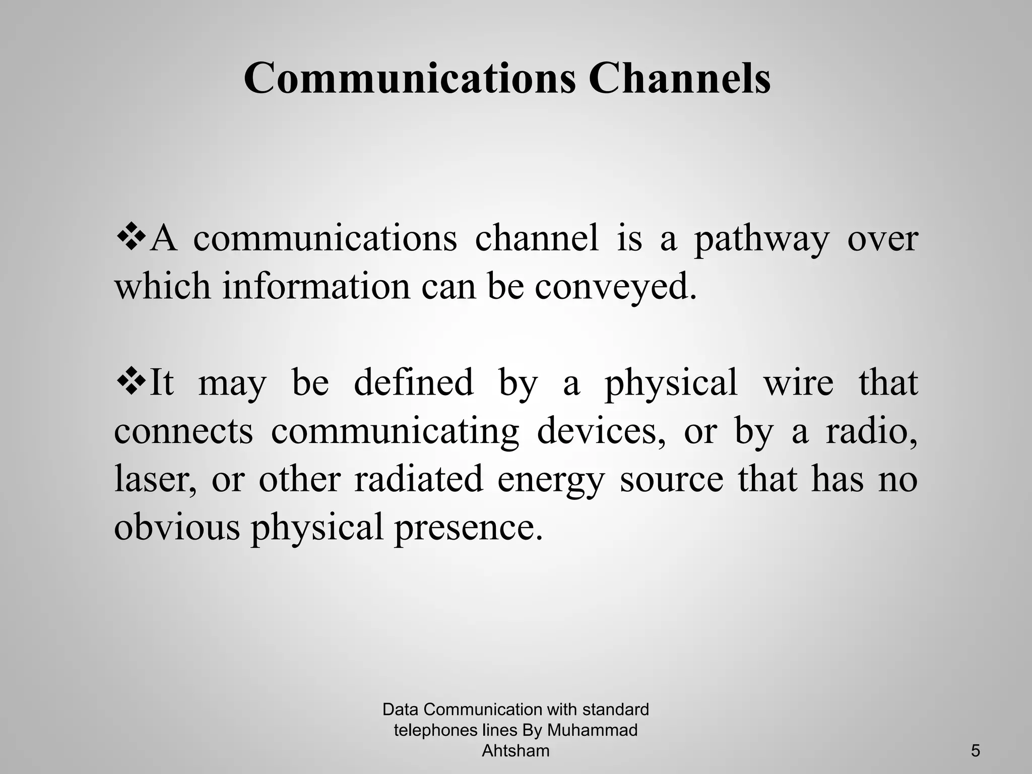 Communications Channels
A communications channel is a pathway over
which information can be conveyed.
It may be defined by a physical wire that
connects communicating devices, or by a radio,
laser, or other radiated energy source that has no
obvious physical presence.
Data Communication with standard
telephones lines By Muhammad
Ahtsham 5
 